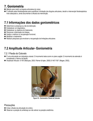 7. Goniometria
  Método para medir os ângulos articulares do corpo;
  É utilizado pelos fisioterapeutas para quantificar a limitação dos ângulos articulares, decidir a intervenção fisioterapêutica
  mais adequada e, ainda documentar a eficácia da intervenção.




7.1 Informações dos dados goniométricos
  Determinar a presença ou não de disfunção;
  Estabelecer um diagnóstico;
  Estabelecer os objetivos do tratamento;
  Direcionar a fabricação de órteses;
  Avaliar a melhora ou recuperação funcional;
  Modificar o tratamento;
  Realizar pesquisas que envolvam a recuperação de limitações articulares




7.2 Amplitude Articular- Goniometria
7.2.1 Flexão do Cotovelo
  É uma articulação em dobradiça uniaxial. O movimento teste ocorre no plano sagital. O movimento de extensão é
  considerado o retorno da flexão;
  Amplitude Articular: 0-145°(Marques, 2003; Palmer & Apler, 2000) 0-140°/150° (Magee, 2002).




                                            Figura 10 – Goniometria: Flexão do Cotovelo



Precauções
  Evitar a flexão da articulação do ombro;
  Observar a posição do antebraço se não estiver na posição anatômica.
 