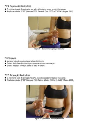 7.2.2 Supinação Radioulnar
  O movimento-teste de supinação nas artic. radioulnares ocorre no plano transverso;
  Amplitude articular: 0°-90° (Marques,2003; Palmer & Epler, 2000) e 0°-85/90° (Magee, 2002).




                                        Figura 11 – Goniometria: Supinação Radioulnar




Precauções
  Manter o cotovelo próximo da parte lateral do tronco;
  Evitar a flexão lateral do tronco para o mesmo lado da mensuração;
  Evitar a adução e a rotação lateral da artic. do ombro.




7.2.3 Pronação Radioulnar
  O movimento-teste de pronação nas artic. radioulnares ocorre no plano transverso;
  Amplitude articular: 0°-90° (Marques, 2003; Palmer & Epler, 2000) e 0°-85/90° (Magee, 2002).




                                        Figura 12 - Goniometria: Pronação Radioulnar
 