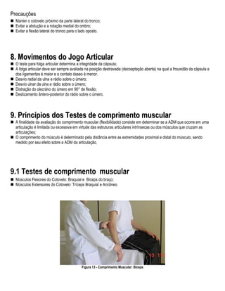 Precauções
  Manter o cotovelo próximo da parte lateral do tronco;
  Evitar a abdução e a rotação medial do ombro;
  Evitar a flexão lateral do tronco para o lado oposto.




8. Movimentos do Jogo Articular
  O teste para folga articular determina a integridade da cápsula;
  A folga articular deve ser sempre avaliada na posição destravada (decoaptação aberta) na qual a frouxidão da cápsula e
  dos ligamentos é maior e o contato ósseo é menor.
  Desvio radial da ulna e rádio sobre o úmero;
  Desvio ulnar da ulna e rádio sobre o úmero;
  Distração do olecráno do úmero em 90° de flexão;
  Deslizamento ântero-posterior do rádio sobre o úmero.



9. Princípios dos Testes de comprimento muscular
  A finalidade da avaliação do comprimento muscular (flexibilidade) consiste em determinar se a ADM que ocorre em uma
  articulação é limitada ou excessiva em virtude das estruturas articulares intrínsecas ou dos músculos que cruzam as
  articulações;
  O comprimento do músculo é determinado pela distância entre as extremidades proximal e distal do músculo, sendo
  medido por seu efeito sobre a ADM da articulação.




9.1 Testes de comprimento muscular
  Músculos Flexores do Cotovelo: Braquial e Bíceps do braço;
  Músculos Extensores do Cotovelo: Tríceps Braquial e Ancôneo.




                                           Figura 13 - Comprimento Muscular: Bíceps
 