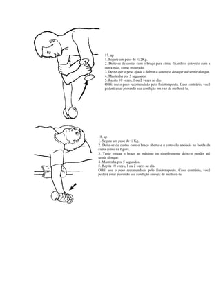 17. ap
1. Segure um peso de ½ 2Kg.
2. Deite-se de costas com o braço para cima, fixando o cotovelo com a
outra mão, como mostrado.
3. Deixe que o peso ajude a dobrar o cotovelo devagar até sentir alongar.
4. Mantenha por 5 segundos.
5. Repita 10 vezes, 1 ou 2 vezes ao dia.
OBS: use o peso recomendado pelo fisioterapeuta. Caso contrário, você
poderá estar piorando sua condição em vez de melhorá-la.
18. ap
1. Segure um peso de ½ Kg.
2. Deite-se de costas com o braço aberto e o cotovelo apoiado na borda da
cama como na figura.
3. Tente esticar o braço ao máximo ou simplesmente deixe-o pender até
sentir alongar.
4. Mantenha por 5 segundos.
5. Repita 10 vezes, 1 ou 2 vezes ao dia.
OBS: use o peso recomendado pelo fisioterapeuta. Caso contrário, você
poderá estar piorando sua condição em vez de melhorá-la.
 