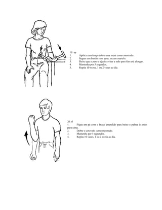 19. ap
1. Apóie o antebraço sobre uma mesa como mostrado.
2. Segure um bastão com peso, ou um martelo.
3. Deixe que o peso o ajude a virar a mão para fora até alongar.
4. Mantenha por 5 segundos.
5. Repita 10 vezes, 1 ou 2 vezes ao dia.
20. rl
1. Fique em pé com o braço estendido para baixo e palma da mão
para cima.
2. Dobre o cotovelo como mostrado.
3. Mantenha por 5 segundos.
4. Repita 10 vezes, 1 ou 2 vezes ao dia.
 