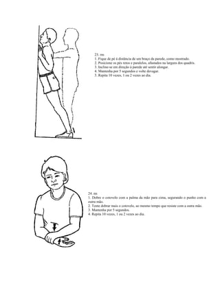 23. rm
1. Fique de pé à distância de um braço da parede, como mostrado.
2. Posicione os pés retos e paralelos, afastados na largura dos quadris.
3. Incline-se em direção à parede até sentir alongar.
4. Mantenha por 5 segundos e volte devagar.
5. Repita 10 vezes, 1 ou 2 vezes ao dia.
24. nn
1. Dobre o cotovelo com a palma da mão para cima, segurando o punho com a
outra mão.
2. Tente dobrar mais o cotovelo, ao mesmo tempo que resiste com a outra mão.
3. Mantenha por 5 segundos.
4. Repita 10 vezes, 1 ou 2 vezes ao dia.
 