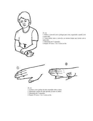 25. rm
1. Dobre o cotovelo com o polegar para cima, segurando o punho com
a outra mão.
2. Tente dobrar mais o cotovelo, ao mesmo tempo que resiste com a
outra mão.
3. Mantenha por 5 segundos,
4. Repita 10 vezes, 1 ou 2 vezes ao dia.
26. rm
1. Comece com a palma da mão estendida sobre a mesa.
2. Mantendo a palma da mão apoiada, levante os dedos.
3. Mantenha por 5 segundos.
4. Repita 10 vezes, 1 ou 2 vezes ao dia.
 