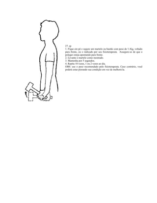 27. rp
1. Fique em pé e segure um martelo ou bastão com peso de ½ Kg, voltado
para frente, ou o indicado por seu fisioterapeuta. Assegure-se de que o
polegar esteja apontando para frente.
2. Levante o martelo como mostrado.
3. Mantenha por 5 segundos.
4. Repita 10 vezes, 1 ou 2 vezes ao dia.
OBS: use o peso recomendado pelo fisioterapeuta. Caso contrário, você
poderá estar piorando sua condição em vez de melhorá-la.
 