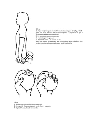 28. rp
1. Fique em pé e segure um martelo ou bastão com peso de ½ Kg, voltado
para trás, ou o indicado por seu fisioterapeuta. Assegure-se de que o
polegar esteja apontando para frente.
2. Levante o martelo como mostrado.
3. Mantenha por 5 segundos.
4. Repita 10 vezes, 1 ou 2 vezes ao dia
OBS: use o peso recomendado pelo fisioterapeuta. Caso contrário, você
poderá estar piorando sua condição em vez de melhorá-la.
29. rp
1. Segure uma bola maleável como mostrado.
2. Aperte-a tão firmemente quanto possível por 5 segundos.
3. Repita 10 vezes, 1 ou 2 vezes ao dia.
 