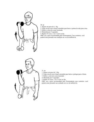 30. rp
1. Segure um peso de ½ Kg.
2. Fique em pé com o braço estendido para baixo e palma da mão para cima.
3. Dobre o cotovelo como mostrado.
4. Mantenha por 5 segundos.
5. Repita 10 vezes, 1 ou 2 vezes ao dia.
OBS: use o peso recomendado pelo fisioterapeuta, Caso contrário, você
poderá estar piorando sua condição em vez de melhorá-la.
31. rp
1. Segure um peso de ½ Kg.
2. Fique em pé com o braço estendido para baixo e polegar para a frente.
3. Dobre o cotovelo como mostrado.
4. Mantenha por 5 segundos.
5. Repita 10 vezes, 1 ou 2 vezes ao dia.
OBS: use o peso recomendado pelo fisioterapeuta caso contrário, você
poderá estar piorando sua condição em vez de melhorá-la.
 
