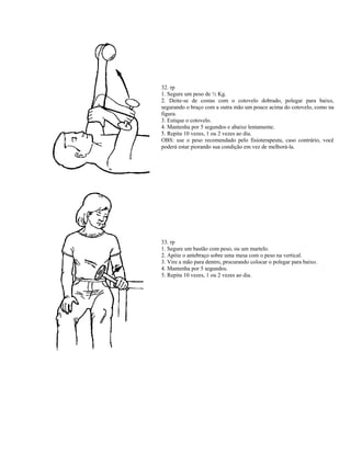 32. rp
1. Segure um peso de ½ Kg.
2. Deite-se de costas com o cotovelo dobrado, polegar para baixo,
segurando o braço com a outra mão um pouco acima do cotovelo, como na
figura.
3. Estique o cotovelo.
4. Mantenha por 5 segundos e abaixe lentamente.
5. Repita 10 vezes, 1 ou 2 vezes ao dia.
OBS: use o peso recomendado pelo fisioterapeuta, caso contrário, você
poderá estar piorando sua condição em vez de melhorá-la.
33. rp
1. Segure um bastão com peso, ou um martelo.
2. Apóie o antebraço sobre uma mesa com o peso na vertical.
3. Vire a mão para dentro, procurando colocar o polegar para baixo.
4. Mantenha por 5 segundos.
5. Repita 10 vezes, 1 ou 2 vezes ao dia.
 