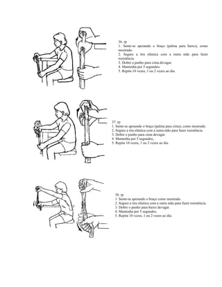 36. rp
1. Sente-se apoiando o braço (palma para baixo), como
mostrado.
2. Segure a tira elástica com a outra mão para fazer
resistência.
3. Dobre o punho para cima devagar.
4. Mantenha por 5 segundos.
5. Repita 10 vezes, 1 ou 2 vezes ao dia.
37. rp
1. Sente-se apoiando o braço (palma para cima), como mostrado.
2. Segure a tira elástica com a outra mão para fazer resistência.
3. Dobre o punho para cima devagar.
4. Mantenha por 5 segundos,
5. Repita 10 vezes, 1 ou 2 vezes ao dia.
38. rp
1. Sente-se apoiando o braço como mostrado.
2. Segure a tira elástica com a outra mão para fazer resistência.
3. Dobre o punho para baixo devagar.
4. Mantenha por 5 segundos.
5. Repita 10 vezes, 1 ou 2 vezes ao dia.
 