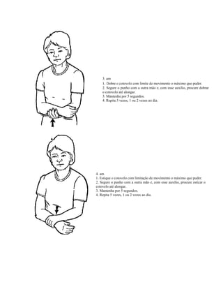 3. am
1. Dobre o cotovelo com limite de movimento o máximo que puder.
2. Segure o punho com a outra mão e, com esse auxílio, procure dobrar
o cotovelo até alongar.
3. Mantenha por 5 segundos.
4. Repita 5 vezes, 1 ou 2 vezes ao dia.
4. am
1. Estique o cotovelo com limitação de movimento o máximo que puder.
2. Segure o punho com a outra mão e, com esse auxílio, procure esticar o
cotovelo até alongar.
3. Mantenha por 5 segundos.
4. Repita 5 vezes, 1 ou 2 vezes ao dia.
 