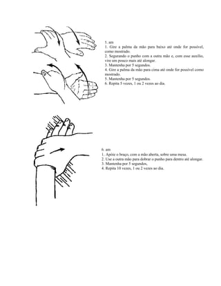 5. am
1. Gire a palma da mão para baixo até onde for possível,
como mostrado.
2. Segurando o punho com a outra mão e, com esse auxílio,
vire um pouco mais até alongar.
3. Mantenha por 5 segundos.
4. Gire a palma da mão para cima até onde for possível como
mostrado.
5. Mantenha por 5 segundos.
6. Repita 5 vezes, 1 ou 2 vezes ao dia.
6. am
1. Apóie o braço, com a mão aberta, sobre uma mesa.
2. Use a outra mão para dobrar o punho para dentro até alongar.
3. Mantenha por 5 segundos,
4. Repita 10 vezes, 1 ou 2 vezes ao dia.
 