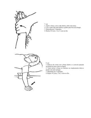 7. am
1. Apóie o braço, com a mão aberta, sobre uma mesa.
2. Use a outra mão para dobrar o punho para fora até alongar.
3. Mantenha por 5 segundos.
4. Repita 10 vezes, 1 ou 2 vezes ao dia.
8. am
1. Deite-se de costas com o braço aberto e o cotovelo apoiado
na borda da cama como na figura.
2. Tente esticar o braço ao máximo ou simplesmente deixe-o
pender até sentir alongar.
3. Mantenha por 5 segundos,
4. Repita 10 vezes, 1 ou 2 vezes ao dia.
 