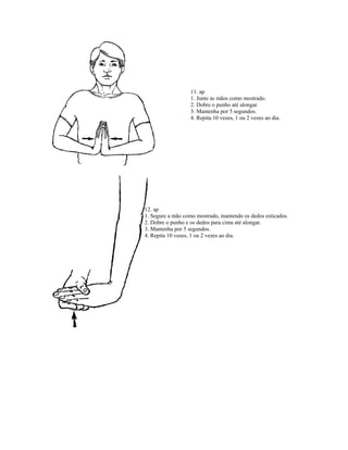 11. ap
1. Junte as mãos como mostrado.
2. Dobre o punho até alongar.
3. Mantenha por 5 segundos.
4. Repita 10 vezes, 1 ou 2 vezes ao dia.
12. ap
1. Segure a mão como mostrado, mantendo os dedos esticados.
2. Dobre o punho e os dedos para cima até alongar.
3. Mantenha por 5 segundos.
4. Repita 10 vezes, 1 ou 2 vezes ao dia.
 