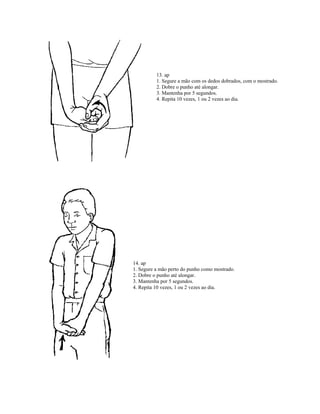 13. ap
1. Segure a mão com os dedos dobrados, com o mostrado.
2. Dobre o punho até alongar.
3. Mantenha por 5 segundos.
4. Repita 10 vezes, 1 ou 2 vezes ao dia.
14. ap
1. Segure a mão perto do punho como mostrado.
2. Dobre o punho até alongar.
3. Mantenha por 5 segundos.
4. Repita 10 vezes, 1 ou 2 vezes ao dia.
 