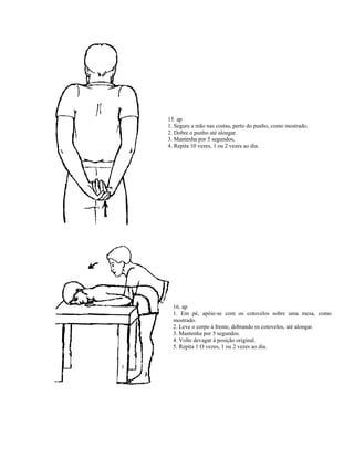15. ap
1. Segure a mão nas costas, perto do punho, como mostrado.
2. Dobre o punho até alongar.
3. Mantenha por 5 segundos,
4. Repita 10 vezes, 1 ou 2 vezes ao dia.
16. ap
1. Em pé, apóie-se com os cotovelos sobre uma mesa, como
mostrado.
2. Leve o corpo à frente, dobrando os cotovelos, até alongar.
3. Mantenha por 5 segundos.
4. Volte devagar à posição original.
5. Repita 1 O vezes, 1 ou 2 vezes ao dia.
 