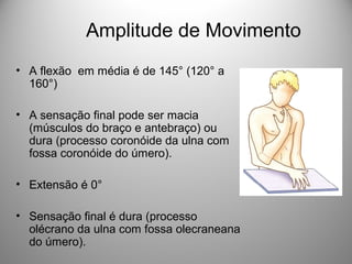 Amplitude de Movimento
• A flexão em média é de 145° (120° a
160°)
• A sensação final pode ser macia
(músculos do braço e antebraço) ou
dura (processo coronóide da ulna com
fossa coronóide do úmero).
• Extensão é 0°
• Sensação final é dura (processo
olécrano da ulna com fossa olecraneana
do úmero).
 