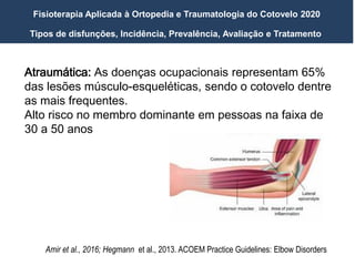 Tipos de disfunções, Incidência, Prevalência, Avaliação e Tratamento
Fisioterapia Aplicada à Ortopedia e Traumatologia do Cotovelo 2020
Amir et al., 2016; Hegmann et al., 2013. ACOEM Practice Guidelines: Elbow Disorders
Atraumática: As doenças ocupacionais representam 65%
das lesões músculo-esqueléticas, sendo o cotovelo dentre
as mais frequentes.
Alto risco no membro dominante em pessoas na faixa de
30 a 50 anos
 