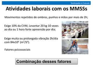Atividades laborais com os MMSSs
Movimentos repetidos de ombros, punhos e mãos por mais de 2h;
Exige 10% da CVM, Levantar 20 kg 10 vezes
ao dia ou 1 hora forte apreensão por dia;
Exige muita ou prolongada vibração 2h/dia
com 84x106 (m2/S4).
Fatores psicossociais
Combinação desses fatores
Tendinopatia no Cotovelo
 