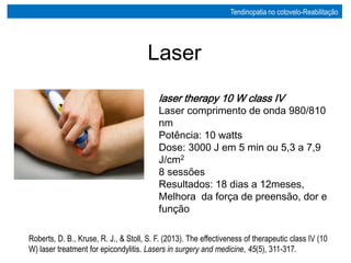 laser therapy 10 W class IV
Laser comprimento de onda 980/810
nm
Potência: 10 watts
Dose: 3000 J em 5 min ou 5,3 a 7,9
J/cm2
8 sessões
Resultados: 18 dias a 12meses,
Melhora da força de preensão, dor e
função
Roberts, D. B., Kruse, R. J., & Stoll, S. F. (2013). The effectiveness of therapeutic class IV (10
W) laser treatment for epicondylitis. Lasers in surgery and medicine, 45(5), 311-317.
Laser
Tendinopatia no cotovelo-Reabilitação
 
