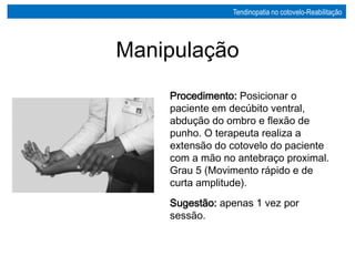 Procedimento: Posicionar o
paciente em decúbito ventral,
abdução do ombro e flexão de
punho. O terapeuta realiza a
extensão do cotovelo do paciente
com a mão no antebraço proximal.
Grau 5 (Movimento rápido e de
curta amplitude).
Sugestão: apenas 1 vez por
sessão.
Manipulação
Tendinopatia no cotovelo-Reabilitação
 