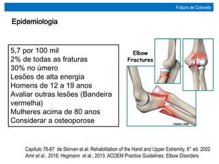 Capitulo 78-87 de Skirven et al. Rehabilitation of the Hand and Upper Extremity. 6° ed. 2002
Amir et al., 2016; Hegmann et al., 2013. ACOEM Practice Guidelines: Elbow Disorders
Epidemiologia
Fratura de Cotovelo
5,7 por 100 mil
2% de todas as fraturas
30% no úmero
Lesões de alta energia
Homens de 12 a 19 anos
Avaliar outras lesões (Bandeira
vermelha)
Mulheres acima de 80 anos
Considerar a osteoporose
 