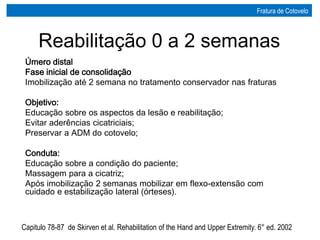 Úmero distal
Fase inicial de consolidação
Imobilização até 2 semana no tratamento conservador nas fraturas
Objetivo:
Educação sobre os aspectos da lesão e reabilitação;
Evitar aderências cicatriciais;
Preservar a ADM do cotovelo;
Conduta:
Educação sobre a condição do paciente;
Massagem para a cicatriz;
Após imobilização 2 semanas mobilizar em flexo-extensão com
cuidado e estabilização lateral (órteses).
Capitulo 78-87 de Skirven et al. Rehabilitation of the Hand and Upper Extremity. 6° ed. 2002
Reabilitação 0 a 2 semanas
Fratura de Cotovelo
 