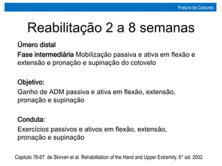 Úmero distal
Fase intermediária Mobilização passiva e ativa em flexão e
extensão e pronação e supinação do cotovelo
Objetivo:
Ganho de ADM passiva e ativa em flexão, extensão,
pronação e supinação
Conduta:
Exercícios passivos e ativos em flexão, extensão,
pronação e supinação
Capitulo 78-87 de Skirven et al. Rehabilitation of the Hand and Upper Extremity. 6° ed. 2002
Reabilitação 2 a 8 semanas
Fratura de Cotovelo
 