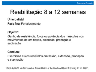Reabilitação 8 a 12 semanas
Úmero distal
Fase final Fortalecimento
Objetivo:
Ganho de resistência, força ou potência dos músculos nos
movimentos de em flexão, extensão, pronação e
supinação
Conduta:
Exercícios ativos resistidos em flexão, extensão, pronação
e supinação
Capitulo 78-87 de Skirven et al. Rehabilitation of the Hand and Upper Extremity. 6° ed. 2002
Fratura de Cotovelo
 