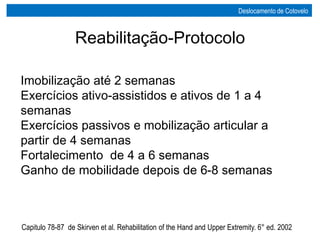 Reabilitação-Protocolo
Imobilização até 2 semanas
Exercícios ativo-assistidos e ativos de 1 a 4
semanas
Exercícios passivos e mobilização articular a
partir de 4 semanas
Fortalecimento de 4 a 6 semanas
Ganho de mobilidade depois de 6-8 semanas
Capitulo 78-87 de Skirven et al. Rehabilitation of the Hand and Upper Extremity. 6° ed. 2002
Deslocamento de Cotovelo
 