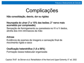 Complicações
Não consolidação, desvio, dor ou rigidez
Neuropatia do ulnar (7 a 15% das lesões; 2° nervo mais
acometido por compressão)
Sensação de formigamento ou parestesia no IV e V dedos,
atrofia dos mm intrínsecos da mão
Artrose
Evidência de exames de imagens e sensação final de
movimento rígido e seco
Ossificação heterotrófica (1,6 a 56%)
Formação óssea trabecular organizada
Capitulo 78-87 de Skirven et al. Rehabilitation of the Hand and Upper Extremity. 6° ed. 2002
Fraturas e Deslocamento de Cotovelo
 