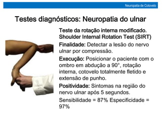 Teste da rotação interna modificado.
Shoulder Internal Rotation Test (SIRT)
Finalidade: Detectar a lesão do nervo
ulnar por compressão.
Execução: Posicionar o paciente com o
ombro em abdução a 90°, rotação
interna, cotovelo totalmente fletido e
extensão de punho.
Positividade: Sintomas na região do
nervo ulnar após 5 segundos.
Sensibilidade = 87% Especificidade =
97%
Testes diagnósticos: Neuropatia do ulnar
Neuropatia de Cotovelo
 