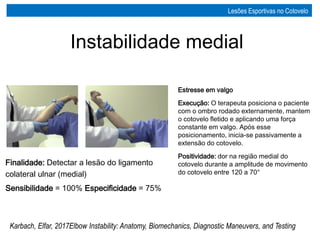 Estresse em valgo
Execução: O terapeuta posiciona o paciente
com o ombro rodado externamente, mantem
o cotovelo fletido e aplicando uma força
constante em valgo. Após esse
posicionamento, inicia-se passivamente a
extensão do cotovelo.
Positividade: dor na região medial do
cotovelo durante a amplitude de movimento
do cotovelo entre 120 a 70°
Karbach, Elfar, 2017Elbow Instability: Anatomy, Biomechanics, Diagnostic Maneuvers, and Testing
Finalidade: Detectar a lesão do ligamento
colateral ulnar (medial)
Sensibilidade = 100% Especificidade = 75%
Instabilidade medial
Lesões Esportivas no Cotovelo
 