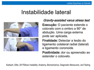 Gravity-assisted varus stress test
Execução: O paciente estende o
cotovelo com o ombro a 90° de
abdução. Uma carga externa
pode ser aplicada.
Finalidade: Detectar a lesão do
ligamento colateral radial (lateral)
e ligamento coronoide
Positividade: dor ou apreensão ao
estender o cotovelo.
REABILITAÇÃO DE COTOVELO
Karbach, Elfar, 2017Elbow Instability: Anatomy, Biomechanics, Diagnostic Maneuvers, and Testing
Instabilidade lateral
Lesões Esportivas no Cotovelo
 
