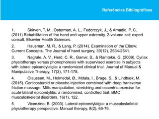 Referências Bibliográficas
1. Skirven, T. M., Osterman, A. L., Fedorczyk, J., & Amadio, P. C.
(2011).Rehabilitation of the hand and upper extremity, 2-volume set: expert
consult. Elsevier Health Sciences.
2. Hausman, M. R., & Lang, P. (2014). Examination of the Elbow:
Current Concepts. The Journal of hand surgery, 39(12), 2534-2541.
3. Nagrale, A. V., Herd, C. R., Ganvir, S., & Ramteke, G. (2009). Cyriax
physiotherapy versus phonophoresis with supervised exercise in subjects
with lateral epicondylalgia: a randomized clinical trial. Journal of Manual &
Manipulative Therapy, 17(3), 171-178.
4. Olaussen, M., Holmedal, Ø., Mdala, I., Brage, S., & Lindbæk, M.
(2015). Corticosteroid or placebo injection combined with deep transverse
friction massage, Mills manipulation, stretching and eccentric exercise for
acute lateral epicondylitis: a randomised, controlled trial. BMC
musculoskeletal disorders, 16(1), 122.
5. Vicenzino, B. (2003). Lateral epicondylalgia: a musculoskeletal
physiotherapy perspective. Manual therapy, 8(2), 66-79.
 