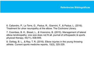 Referências Bibliográficas
6. Caliandro, P., La Torre, G., Padua, R., Giannini, F., & Padua, L. (2016).
Treatment for ulnar neuropathy at the elbow. The Cochrane Library.
7. Coombes, B. K., Bisset, L., & Vicenzino, B. (2015). Management of lateral
elbow tendinopathy: one size does not fit all. journal of orthopaedic & sports
physical therapy, 45(11), 938-949.
8. Oshlag, B. L., & Ray, T. R. (2016). Elbow injuries in the young throwing
athlete. Current sports medicine reports, 15(5), 325-329.
 