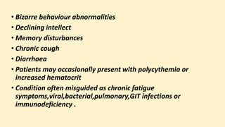 • Bizarre behaviour abnormalities
• Declining intellect
• Memory disturbances
• Chronic cough
• Diarrhoea
• Patients may occasionally present with polycythemia or
increased hematocrit
• Condition often misguided as chronic fatigue
symptoms,viral,bacterial,pulmonary,GIT infections or
immunodeficiency .
 