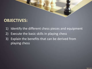OBJECTIVES:
1) Identify the different chess pieces and equipment
2) Execute the basic skills in playing chess
3) Explain the benefits that can be derived from
playing chess
 