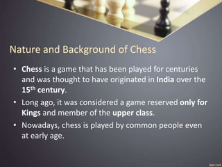 Nature and Background of Chess
• Chess is a game that has been played for centuries
and was thought to have originated in India over the
15th century.
• Long ago, it was considered a game reserved only for
Kings and member of the upper class.
• Nowadays, chess is played by common people even
at early age.
 