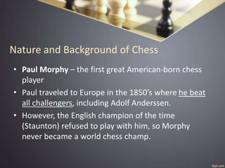 Nature and Background of Chess
• Paul Morphy – the first great American-born chess
player
• Paul traveled to Europe in the 1850’s where he beat
all challengers, including Adolf Anderssen.
• However, the English champion of the time
(Staunton) refused to play with him, so Morphy
never became a world chess champ.
 