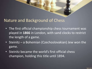 Nature and Background of Chess
• The first official championship chess tournament was
played in 1866 in London, with sand clocks to restrict
the length of a game.
• Steinitz – a Bohemian (Czechoslovakian) Jew won the
game.
• Steinitz became the world’s first official chess
champion, holding this title until 1894.
 