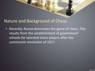 Nature and Background of Chess
• Recently, Russia dominates the game of chess. This
results from the establishment of government
schools for talented chess players after the
communist revolution of 1917.
 
