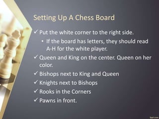 Setting Up A Chess Board
 Put the white corner to the right side.
• If the board has letters, they should read
A-H for the white player.
 Queen and King on the center. Queen on her
color.
 Bishops next to King and Queen
 Knights next to Bishops
 Rooks in the Corners
 Pawns in front.
 