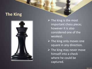 The King
 The king is the most
important chess piece;
however it is also
considered one of the
weakest.
 The king only moves one
square in any direction.
 The king may never move
himself into a check
where he could be
captured.
 