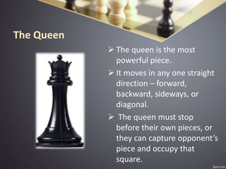 The Queen
 The queen is the most
powerful piece.
 It moves in any one straight
direction – forward,
backward, sideways, or
diagonal.
 The queen must stop
before their own pieces, or
they can capture opponent’s
piece and occupy that
square.
 