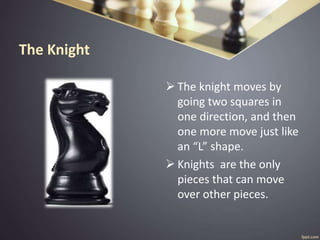 The Knight
 The knight moves by
going two squares in
one direction, and then
one more move just like
an “L” shape.
 Knights are the only
pieces that can move
over other pieces.
 