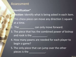 Assessment
“Identification”
Direction: Identify what is being asked in each item.
1. This chess piece can move any direction 1 square
at a time.
2. The __________ can only move forward.
3. The piece that has the combined power of bishop
and rook is the __________.
4. How many pawns are needed for each player to
begin a game?
5. The only piece that can jump over the other
pieces is the ___________.
 