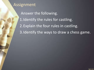 Assignment
Answer the following.
1.Identify the rules for castling.
2.Explain the four rules in castling.
3.Identify the ways to draw a chess game.
 