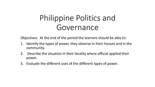 Philippine Politics and
Governance
Objectives: At the end of the period the learners should be able to:
1. Identify the types of power, they observe in their houses and in the
community.
2. Describe the situation in their locality where official applied their
power.
3. Evaluate the different uses of the different types of power.
 