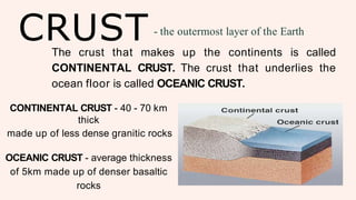 CRUST - the outermost layer of the Earth
The crust that makes up the continents is called
CONTINENTAL CRUST. The crust that underlies the
ocean floor is called OCEANIC CRUST.
CONTINENTAL CRUST - 40 - 70 km
thick
made up of less dense granitic rocks
OCEANIC CRUST - average thickness
of 5km made up of denser basaltic
rocks
 