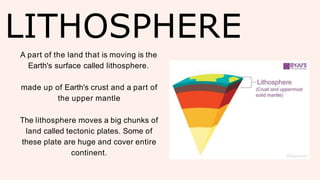 LITHOSPHERE
A part of the land that is moving is the
Earth's surface called lithosphere.
made up of Earth's crust and a part of
the upper mantle
The lithosphere moves a big chunks of
land called tectonic plates. Some of
these plate are huge and cover entire
continent.
 