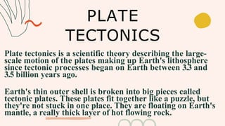 Plate tectonics is a scientific theory describing the large-
scale motion of the plates making up Earth's lithosphere
since tectonic processes began on Earth between 3.3 and
3.5 billion years ago.
Earth's thin outer shell is broken into big pieces called
tectonic plates. These plates fit together like a puzzle, but
they're not stuck in one place. They are floating on Earth's
mantle, a really thick layer of hot flowing rock.
PLATE
TECTONICS
 